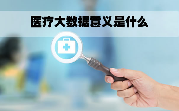 医疗大数据的意义是什么？医疗大数据的价值是什么？